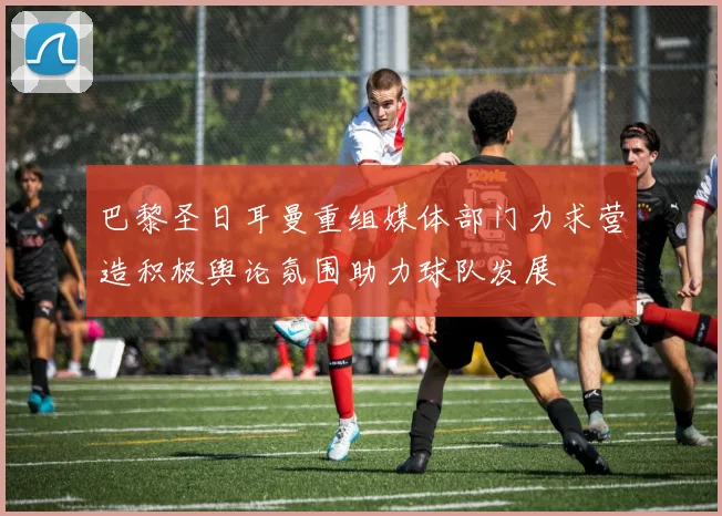 巴黎圣日耳曼重组媒体部门力求营造积极舆论氛围助力球队发展