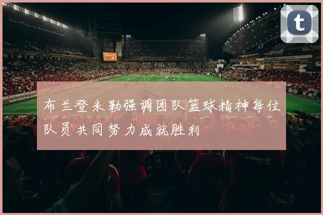 布兰登米勒强调团队篮球精神每位队员共同努力成就胜利