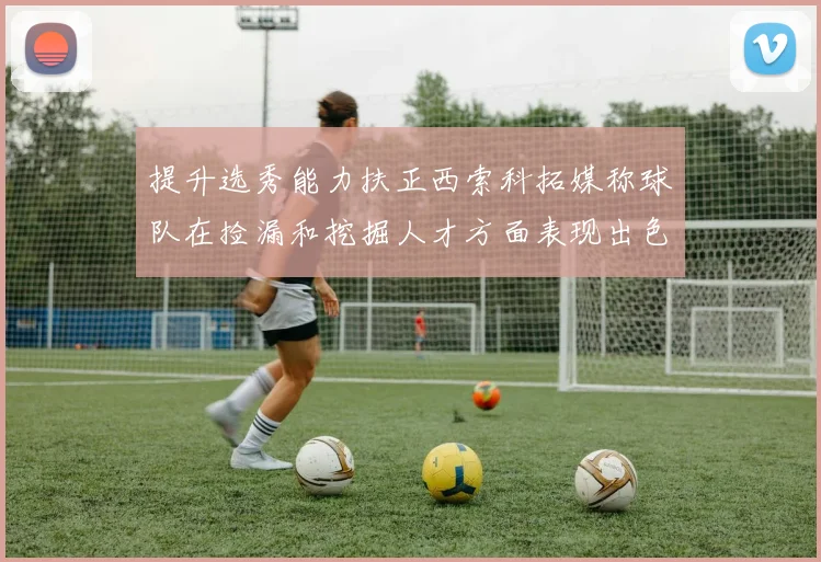 提升选秀能力扶正西索科拓媒称球队在捡漏和挖掘人才方面表现出色