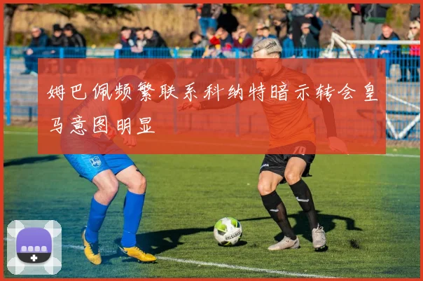 姆巴佩频繁联系科纳特暗示转会皇马意图明显
