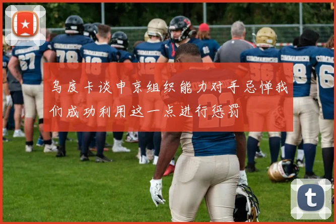 乌度卡谈申京组织能力对手忌惮我们成功利用这一点进行惩罚