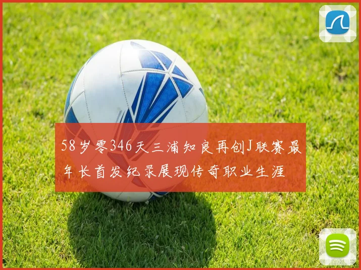 58岁零346天三浦知良再创J联赛最年长首发纪录展现传奇职业生涯