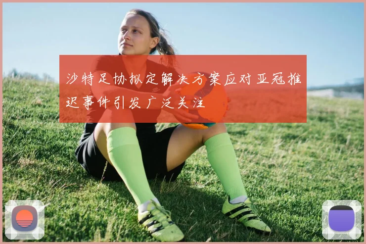 沙特足协拟定解决方案应对亚冠推迟事件引发广泛关注