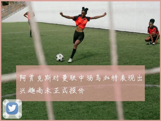 阿贾克斯对曼联中场乌加特表现出兴趣尚未正式报价