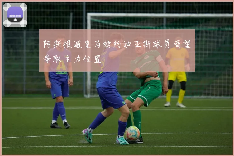 阿斯报道皇马续约迪亚斯球员渴望争取主力位置