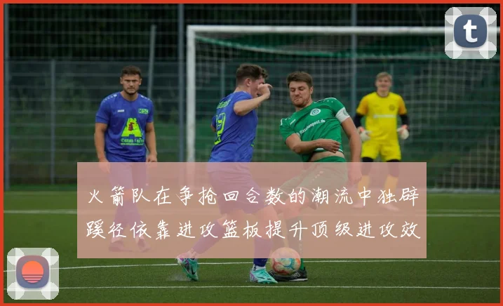 火箭队在争抢回合数的潮流中独辟蹊径依靠进攻篮板提升顶级进攻效率