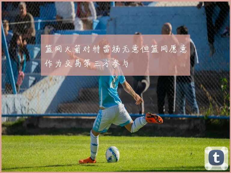 篮网火箭对特雷杨无意但篮网愿意作为交易第三方参与