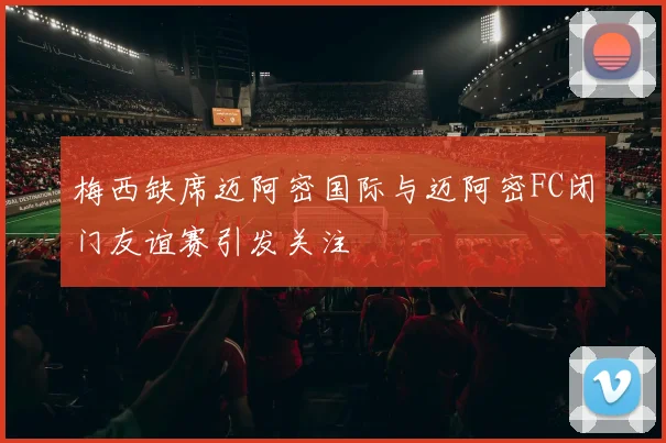 梅西缺席迈阿密国际与迈阿密FC闭门友谊赛引发关注