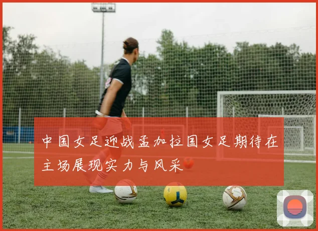 中国女足迎战孟加拉国女足期待在主场展现实力与风采