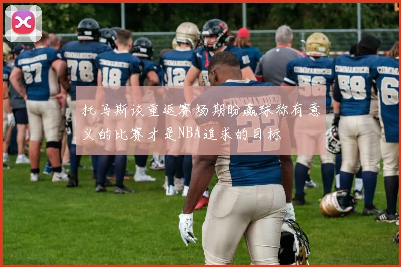 托马斯谈重返赛场期盼赢球称有意义的比赛才是NBA追求的目标