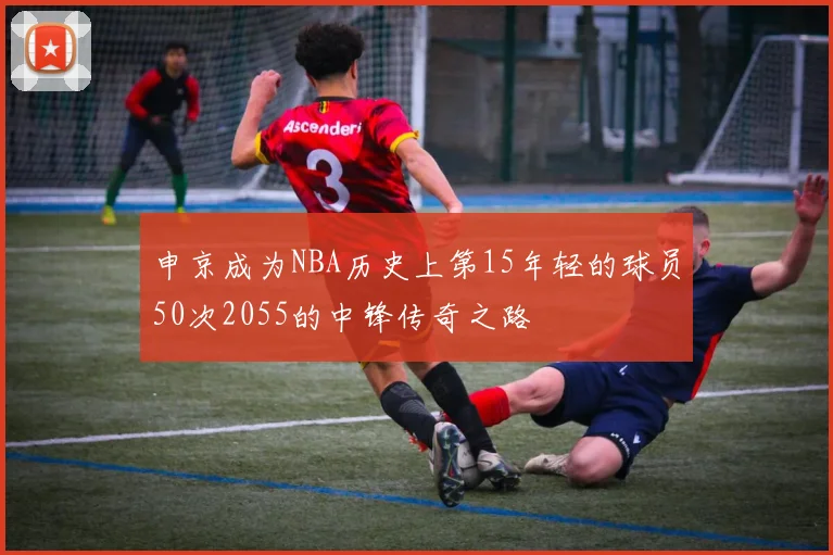 申京成为NBA历史上第15年轻的球员50次2055的中锋传奇之路